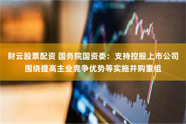 财云股票配资 国务院国资委：支持控股上市公司围绕提高主业竞争优势等实施并购重组