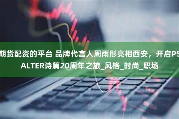 期货配资的平台 品牌代言人周雨彤亮相西安，开启PSALTER诗篇20周年之旅_风格_时尚_职场