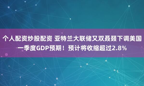 个人配资炒股配资 亚特兰大联储又双叒叕下调美国一季度GDP预期！预计将收缩超过2.8%