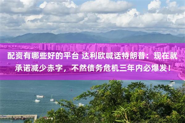 配资有哪些好的平台 达利欧喊话特朗普：现在就承诺减少赤字，不然债务危机三年内必爆发！