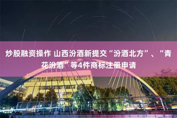 炒股融资操作 山西汾酒新提交“汾酒北方”、“青花汾酒”等4件商标注册申请