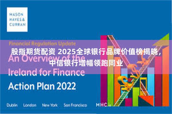 股指期货配资 2025全球银行品牌价值榜揭晓，中信银行增幅领跑同业