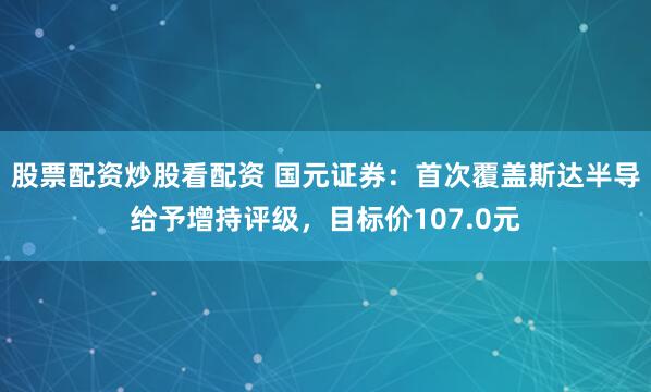 股票配资炒股看配资 国元证券：首次覆盖斯达半导给予增持评级，目标价107.0元