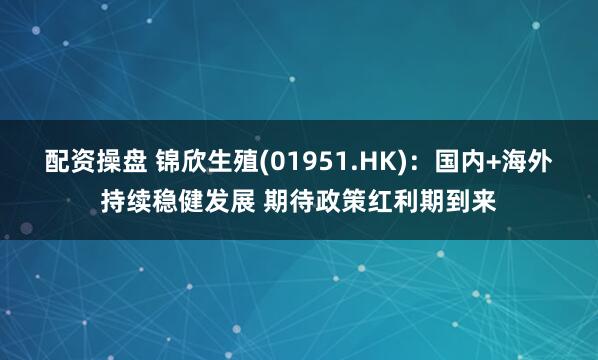 配资操盘 锦欣生殖(01951.HK)：国内+海外持续稳健发展 期待政策红利期到来