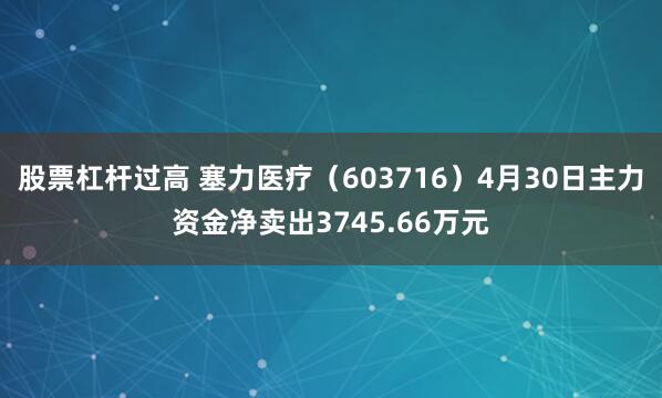 股票杠杆过高 塞力医疗（603716）4月30日主力资金净卖出3745.66万元