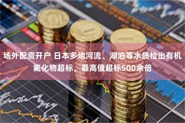 场外配资开户 日本多地河流、湖泊等水质检出有机氟化物超标，最高值超标500余倍