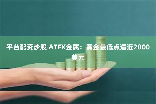 平台配资炒股 ATFX金属：黄金最低点逼近2800美元
