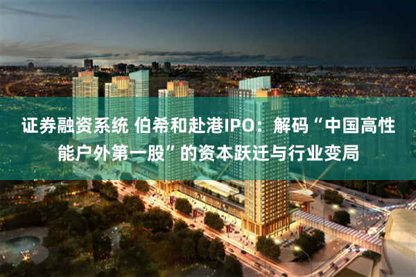 证券融资系统 伯希和赴港IPO：解码“中国高性能户外第一股”的资本跃迁与行业变局