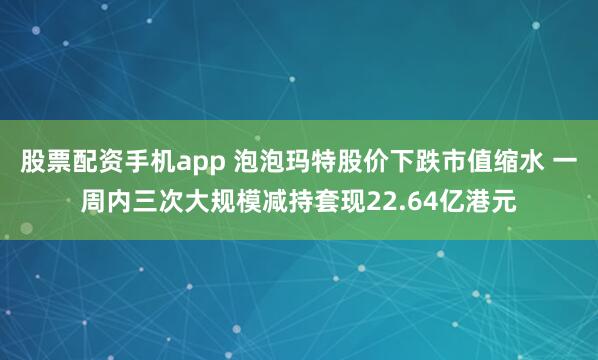 股票配资手机app 泡泡玛特股价下跌市值缩水 一周内三次大规模减持套现22.64亿港元