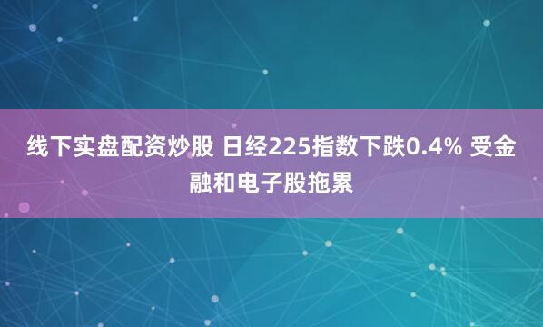 线下实盘配资炒股 日经225指数下跌0.4% 受金融和电子股拖累