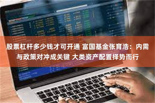 股票杠杆多少钱才可开通 富国基金张育浩：内需与政策对冲成关键 大类资产配置择势而行