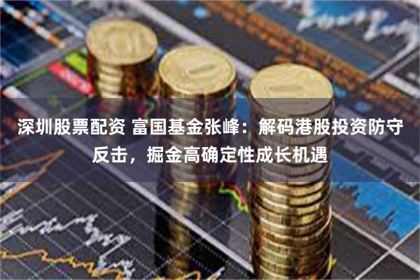 深圳股票配资 富国基金张峰：解码港股投资防守反击，掘金高确定性成长机遇