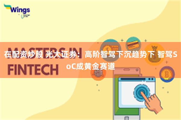 在配资炒股 光大证券：高阶智驾下沉趋势下 智驾SoC成黄金赛道