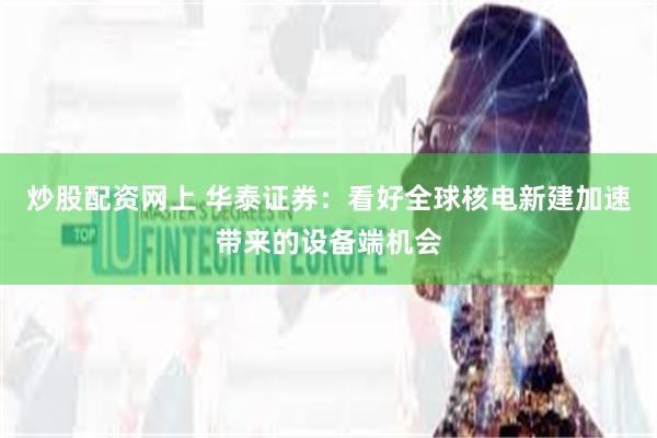 炒股配资网上 华泰证券：看好全球核电新建加速带来的设备端机会