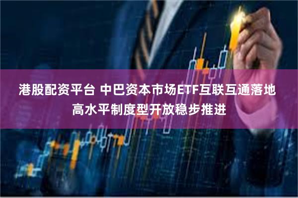 港股配资平台 中巴资本市场ETF互联互通落地 高水平制度型开放稳步推进