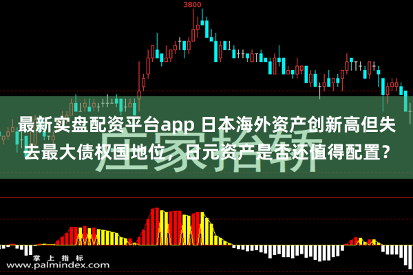 最新实盘配资平台app 日本海外资产创新高但失去最大债权国地位，日元资产是否还值得配置？