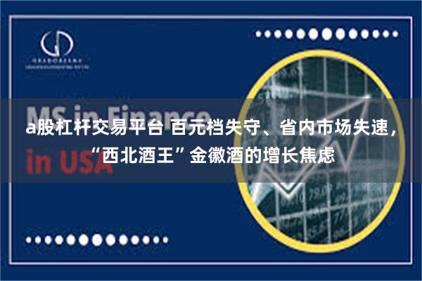 a股杠杆交易平台 百元档失守、省内市场失速，“西北酒王”金徽酒的增长焦虑