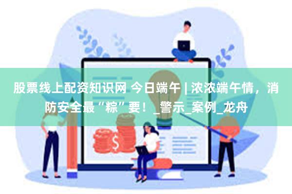 股票线上配资知识网 今日端午 | 浓浓端午情，消防安全最“粽”要！_警示_案例_龙舟