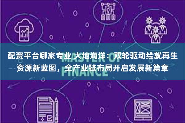 配资平台哪家专业 大地海洋：双轮驱动绘就再生资源新蓝图，全产业链布局开启发展新篇章