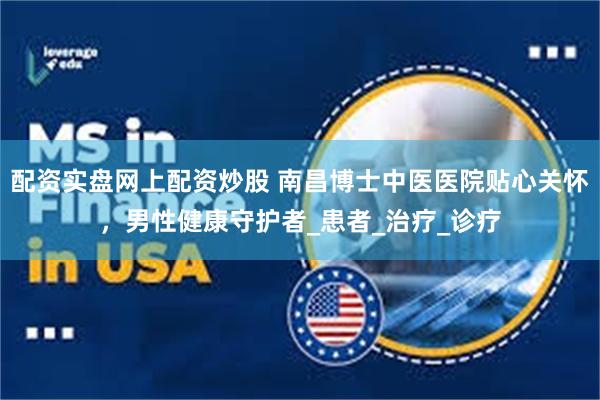 配资实盘网上配资炒股 南昌博士中医医院贴心关怀，男性健康守护者_患者_治疗_诊疗