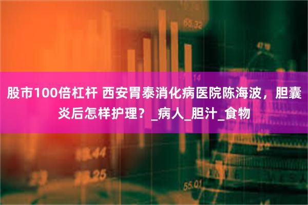 股市100倍杠杆 西安胃泰消化病医院陈海波，胆囊炎后怎样护理？_病人_胆汁_食物