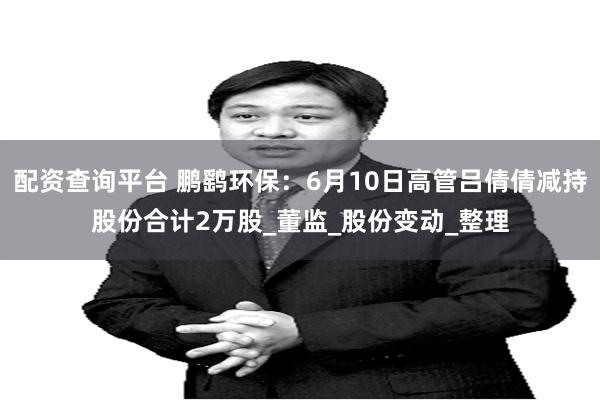 配资查询平台 鹏鹞环保：6月10日高管吕倩倩减持股份合计2万股_董监_股份变动_整理
