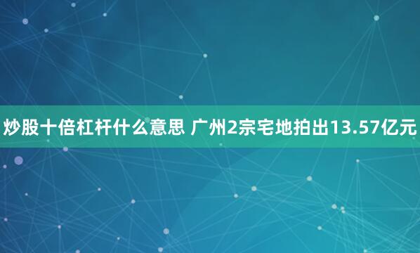 炒股十倍杠杆什么意思 广州2宗宅地拍出13.57亿元