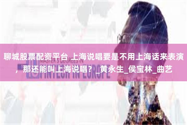 聊城股票配资平台 上海说唱要是不用上海话来表演，那还能叫上海说唱？_黄永生_侯宝林_曲艺