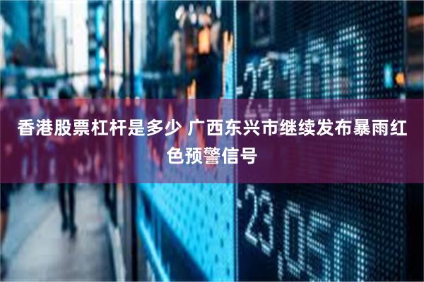 香港股票杠杆是多少 广西东兴市继续发布暴雨红色预警信号