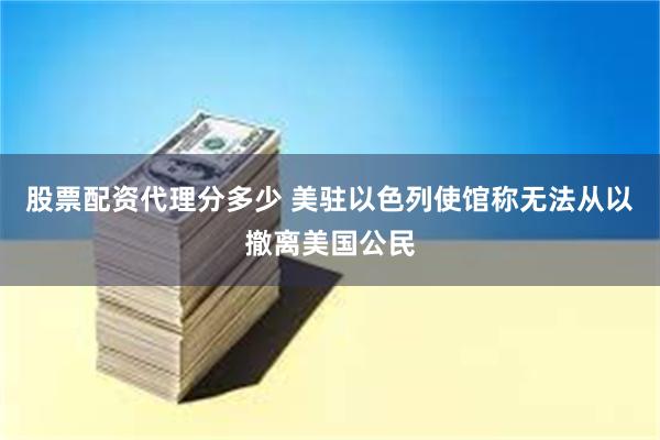 股票配资代理分多少 美驻以色列使馆称无法从以撤离美国公民