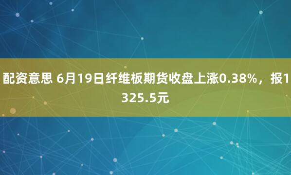 配资意思 6月19日纤维板期货收盘上涨0.38%，报1325.5元