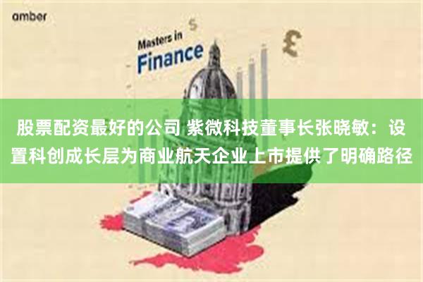股票配资最好的公司 紫微科技董事长张晓敏：设置科创成长层为商业航天企业上市提供了明确路径