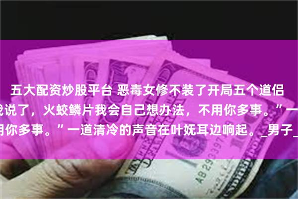 五大配资炒股平台 恶毒女修不装了开局五个道侣 叶妩凌绝火冥五个炉鼎 我说了，火蛟鳞片我会自己想办法，不用你多事。”一道清冷的声音在叶妩耳边响起。_男子_什么_林欢欢