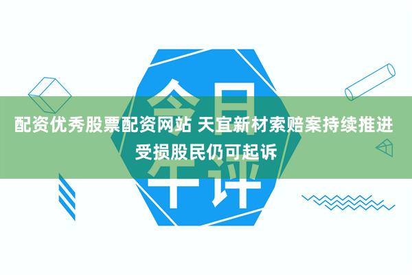 配资优秀股票配资网站 天宜新材索赔案持续推进 受损股民仍可起诉