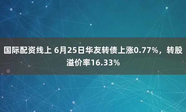 国际配资线上 6月25日华友转债上涨0.77%，转股溢价率16.33%
