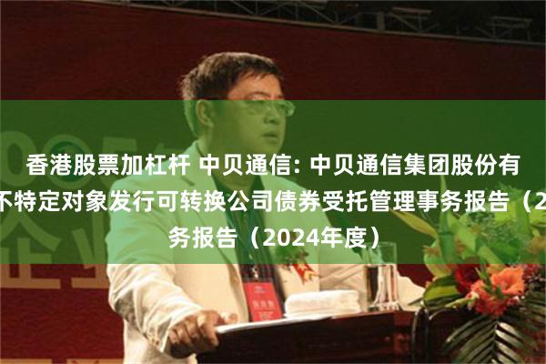 香港股票加杠杆 中贝通信: 中贝通信集团股份有限公司向不特定对象发行可转换公司债券受托管理事务报告（2024年度）