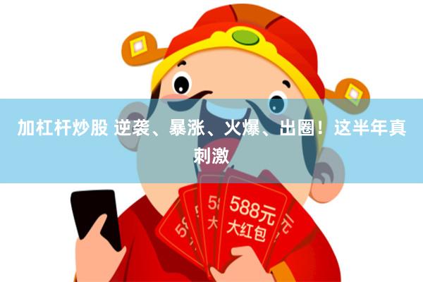加杠杆炒股 逆袭、暴涨、火爆、出圈！这半年真刺激
