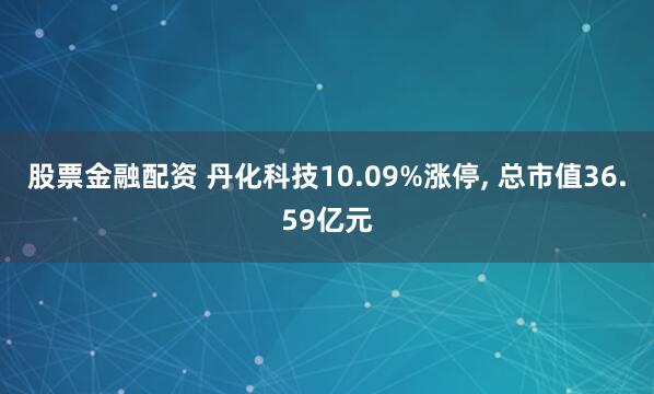 股票金融配资 丹化科技10.09%涨停, 总市值36.59亿元