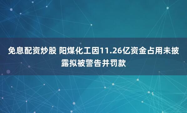 免息配资炒股 阳煤化工因11.26亿资金占用未披露拟被警告并罚款