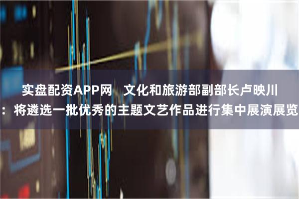 实盘配资APP网   文化和旅游部副部长卢映川：将遴选一批优秀的主题文艺作品进行集中展演展览