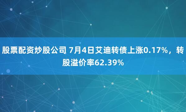 股票配资炒股公司 7月4日艾迪转债上涨0.17%，转股溢价率62.39%