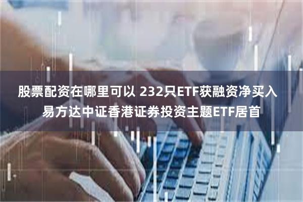 股票配资在哪里可以 232只ETF获融资净买入  易方达中证香港证券投资主题ETF居首