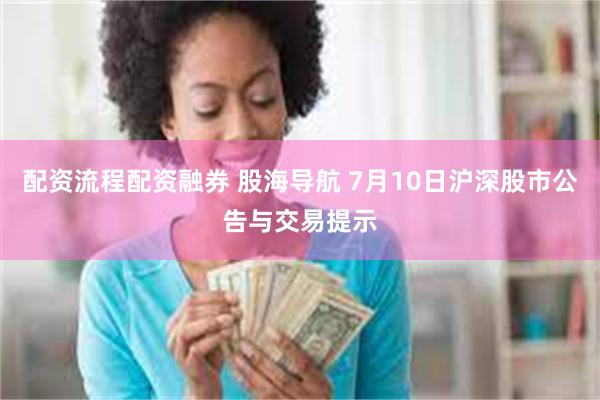 配资流程配资融券 股海导航 7月10日沪深股市公告与交易提示