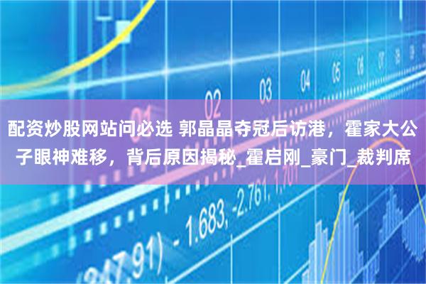 配资炒股网站问必选 郭晶晶夺冠后访港，霍家大公子眼神难移，背后原因揭秘_霍启刚_豪门_裁判席