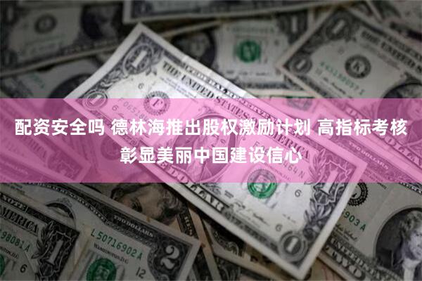 配资安全吗 德林海推出股权激励计划 高指标考核彰显美丽中国建设信心
