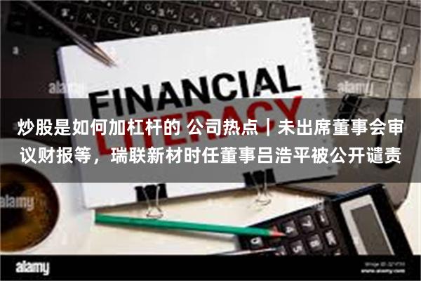 炒股是如何加杠杆的 公司热点｜未出席董事会审议财报等，瑞联新材时任董事吕浩平被公开谴责