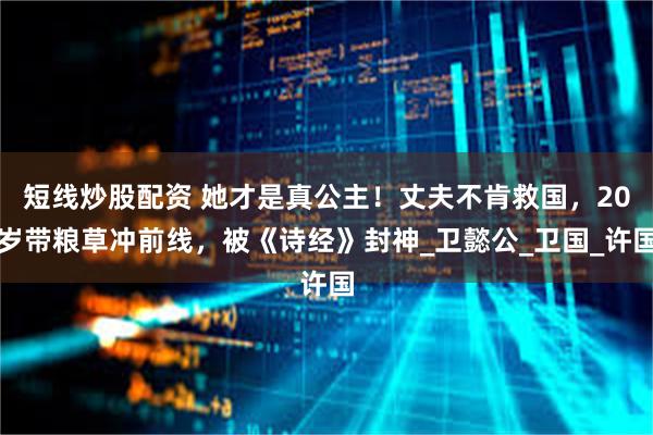 短线炒股配资 她才是真公主！丈夫不肯救国，20岁带粮草冲前线，被《诗经》封神_卫懿公_卫国_许国