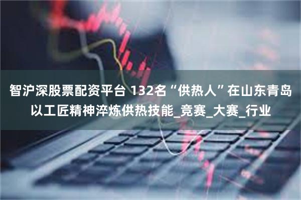 智沪深股票配资平台 132名“供热人”在山东青岛以工匠精神淬炼供热技能_竞赛_大赛_行业