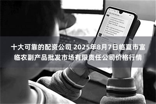 十大可靠的配资公司 2025年8月7日临夏市富临农副产品批发市场有限责任公司价格行情