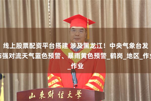 线上股票配资平台搭建 涉及黑龙江！中央气象台发布强对流天气蓝色预警、暴雨黄色预警_鹤岗_地区_作业
